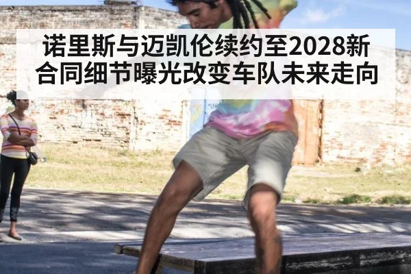 诺里斯与迈凯伦续约至2028新合同细节曝光改变车队未来走向